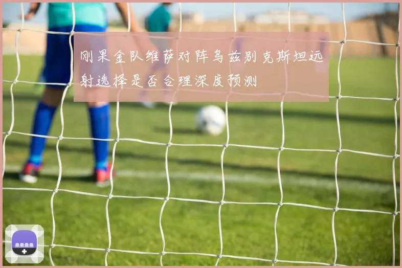 刚果金队维萨对阵乌兹别克斯坦远射选择是否合理深度预测