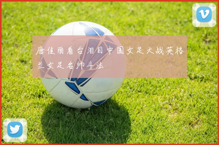 唐佳丽看台泪目中国女足大战英格兰女足名帅斗法