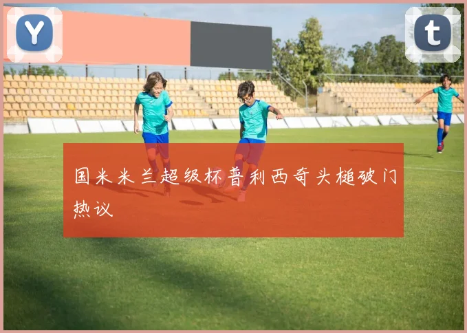 国米米兰超级杯普利西奇头槌破门热议
