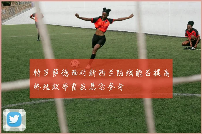 特罗萨德面对新西兰防线能否提高终结效率首发悬念参考