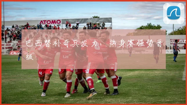 巴西替补奇兵发力，热身赛强势晋级