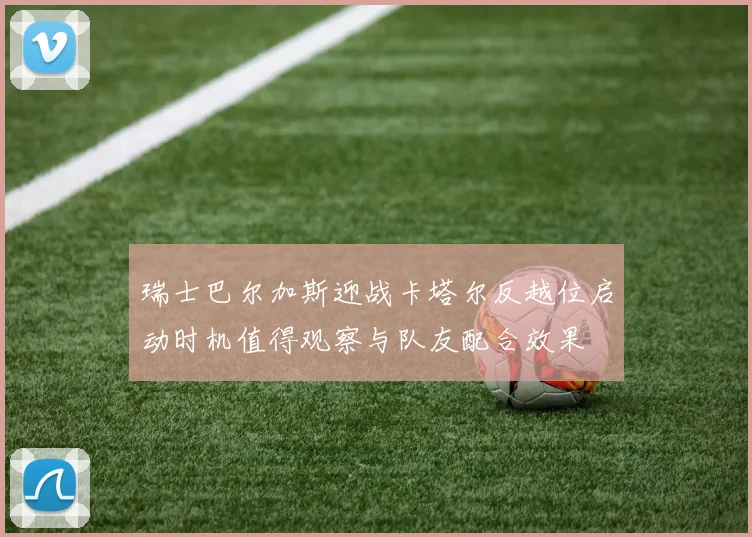 瑞士巴尔加斯迎战卡塔尔反越位启动时机值得观察与队友配合效果