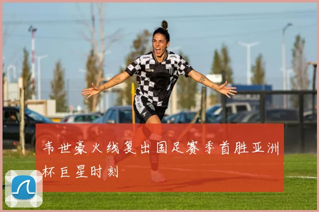 韦世豪火线复出国足赛季首胜亚洲杯巨星时刻