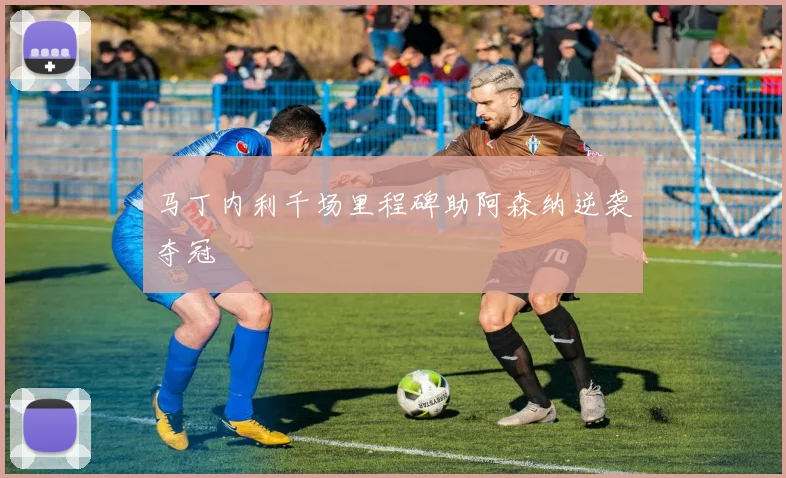 马丁内利千场里程碑助阿森纳逆袭夺冠