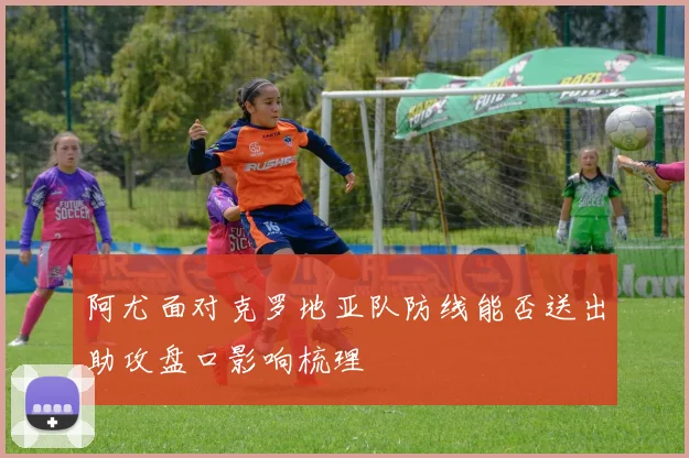 阿尤面对克罗地亚队防线能否送出助攻盘口影响梳理