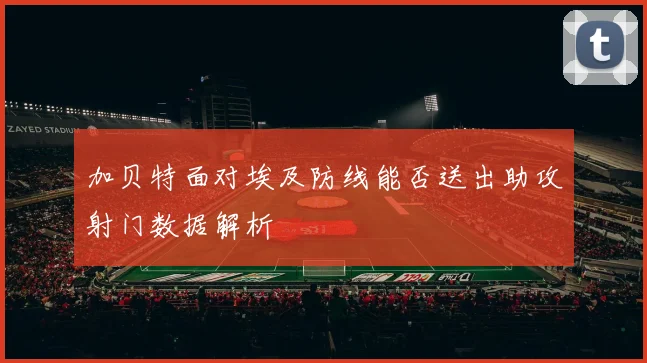 加贝特面对埃及防线能否送出助攻射门数据解析