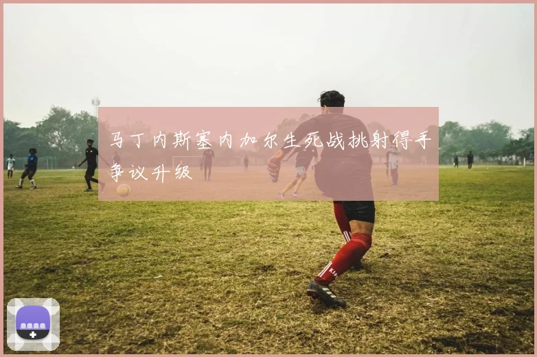 马丁内斯塞内加尔生死战挑射得手争议升级