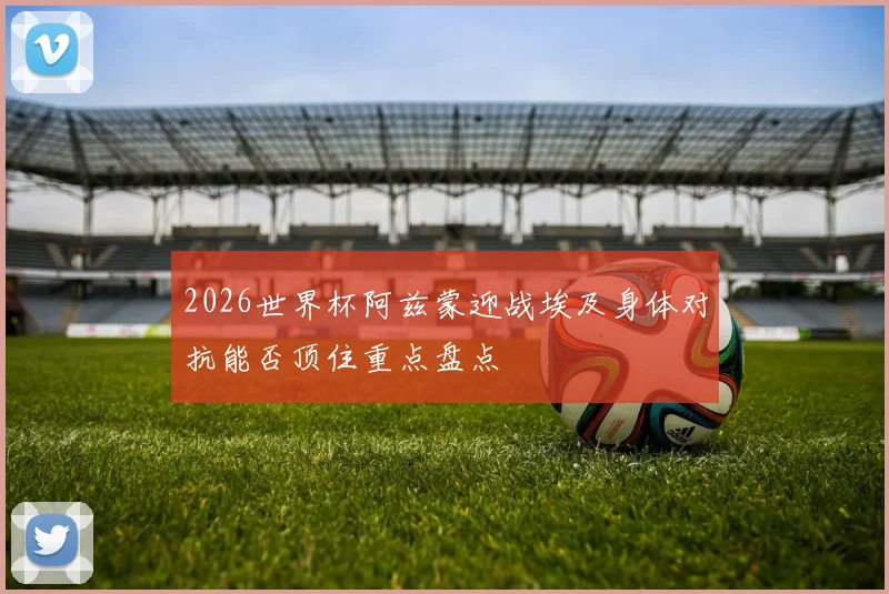 2026世界杯阿兹蒙迎战埃及身体对抗能否顶住重点盘点