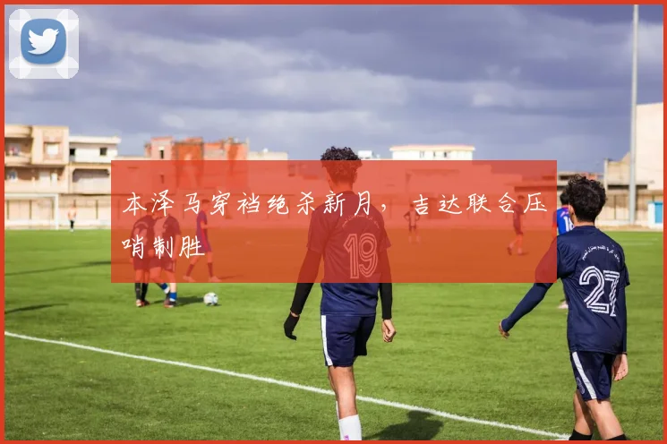 本泽马穿裆绝杀新月，吉达联合压哨制胜