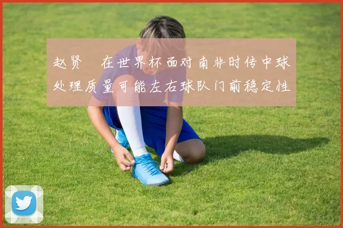 赵贤祐在世界杯面对南非时传中球处理质量可能左右球队门前稳定性