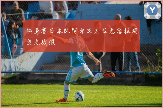 热身赛日本队阿尔及利亚悬念拉满焦点战报