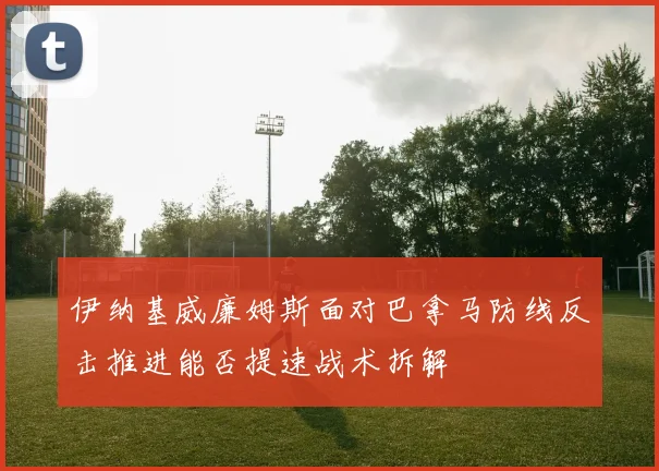 伊纳基威廉姆斯面对巴拿马防线反击推进能否提速战术拆解