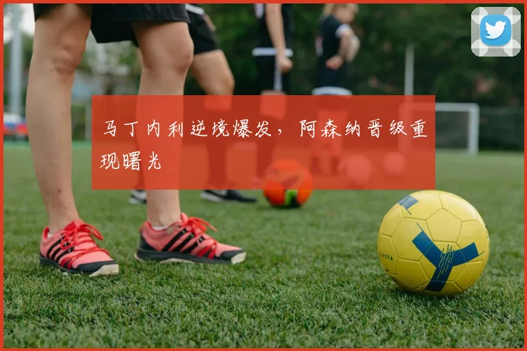 马丁内利逆境爆发，阿森纳晋级重现曙光