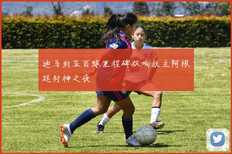 迪马利亚百球里程碑双响救主阿根廷封神之夜