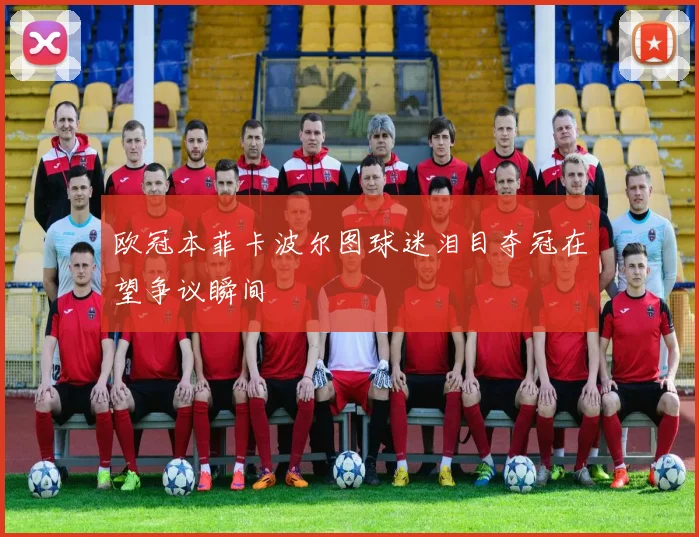 欧冠本菲卡波尔图球迷泪目夺冠在望争议瞬间