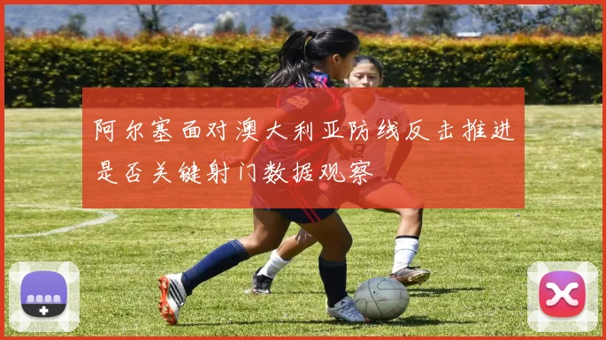 阿尔塞面对澳大利亚防线反击推进是否关键射门数据观察