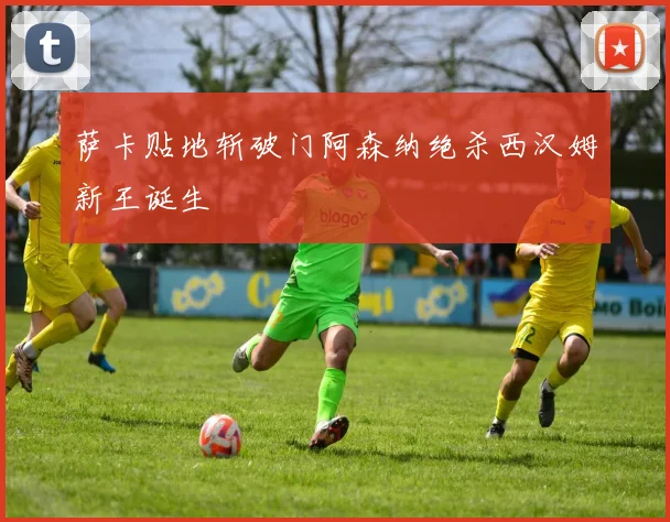 萨卡贴地斩破门阿森纳绝杀西汉姆新王诞生