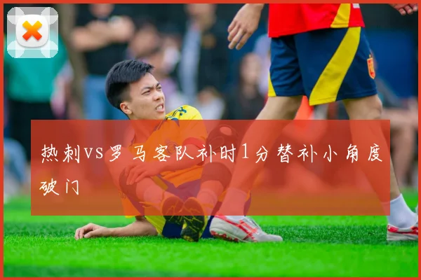 热刺vs罗马客队补时1分替补小角度破门