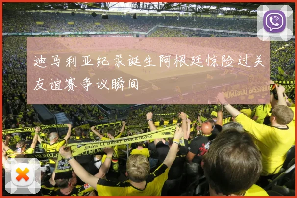 迪马利亚纪录诞生阿根廷惊险过关友谊赛争议瞬间