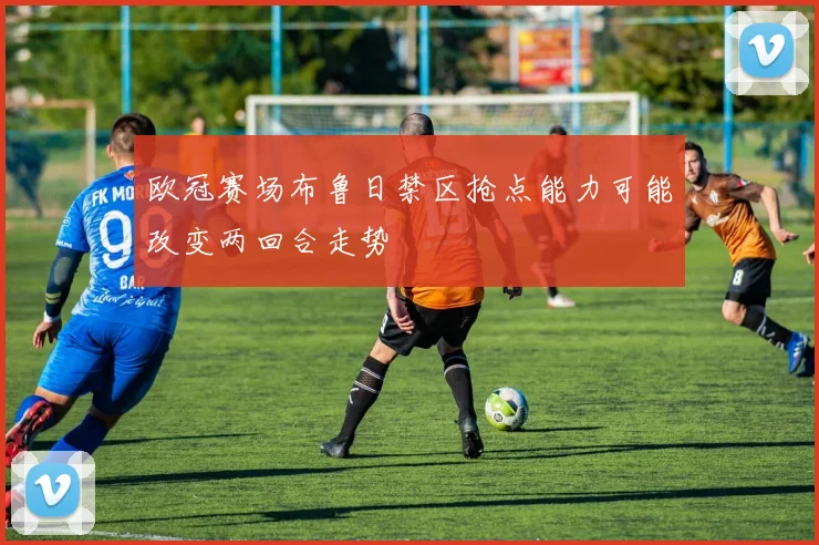 欧冠赛场布鲁日禁区抢点能力可能改变两回合走势