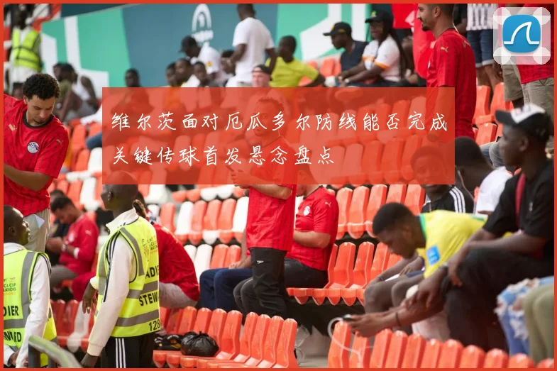 维尔茨面对厄瓜多尔防线能否完成关键传球首发悬念盘点