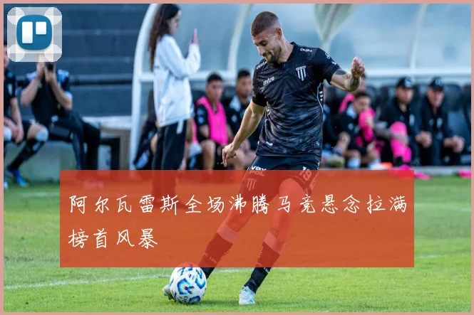 阿尔瓦雷斯全场沸腾马竞悬念拉满榜首风暴