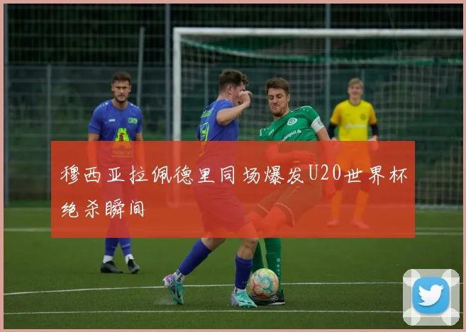 穆西亚拉佩德里同场爆发U20世界杯绝杀瞬间
