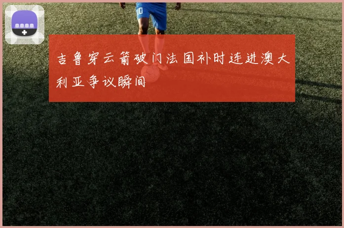 吉鲁穿云箭破门法国补时连进澳大利亚争议瞬间