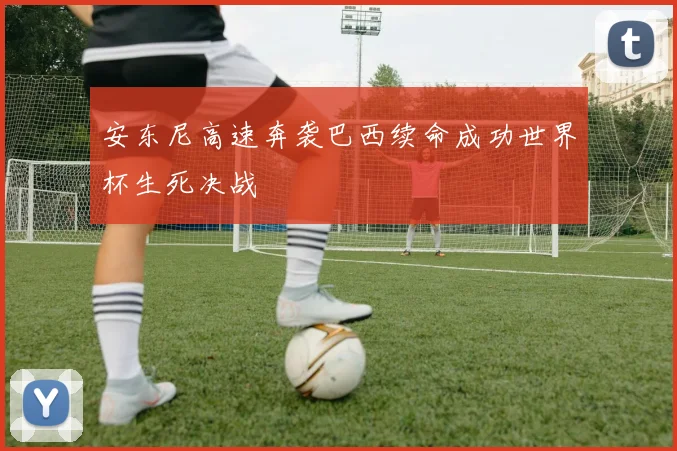 安东尼高速奔袭巴西续命成功世界杯生死决战