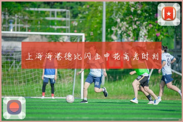 上海海港德比闪击申花高光时刻