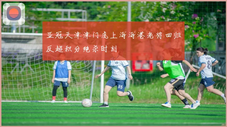 亚冠天津津门虎上海海港老将回归反超积分绝杀时刻