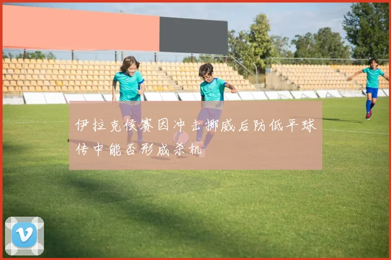 伊拉克侯赛因冲击挪威后防低平球传中能否形成杀机