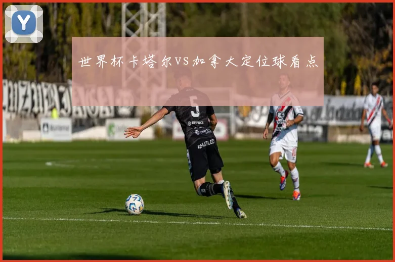 世界杯卡塔尔vs加拿大定位球看点