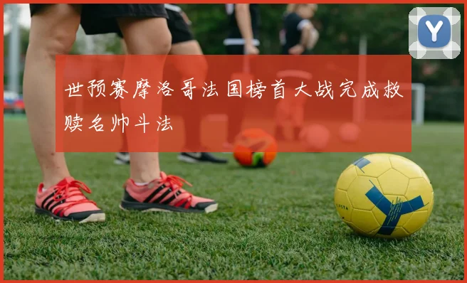 世预赛摩洛哥法国榜首大战完成救赎名帅斗法