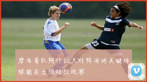 摩洛哥队阿什拉夫对阵海地关键传球能否出现对位观察