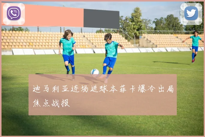 迪马利亚连场进球本菲卡爆冷出局焦点战报