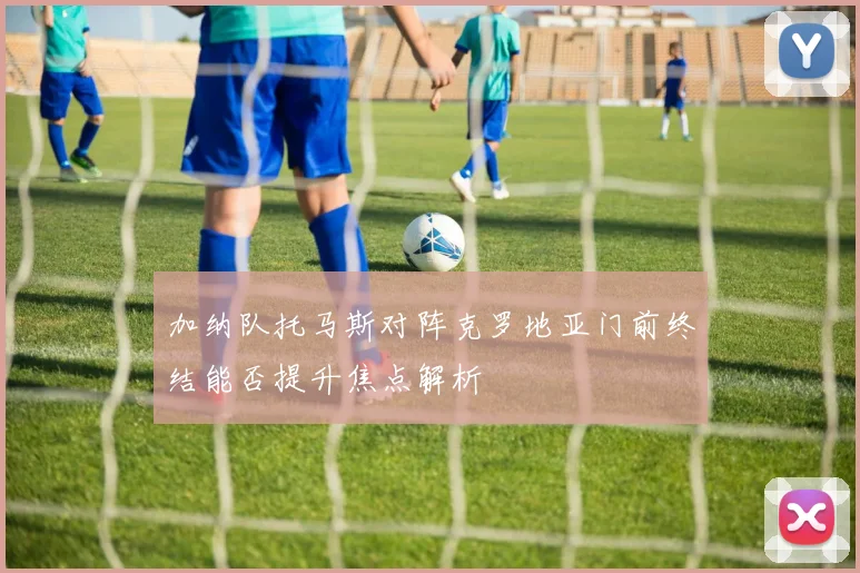 加纳队托马斯对阵克罗地亚门前终结能否提升焦点解析