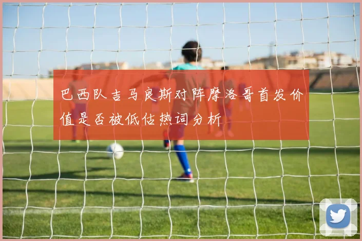 巴西队吉马良斯对阵摩洛哥首发价值是否被低估热词分析