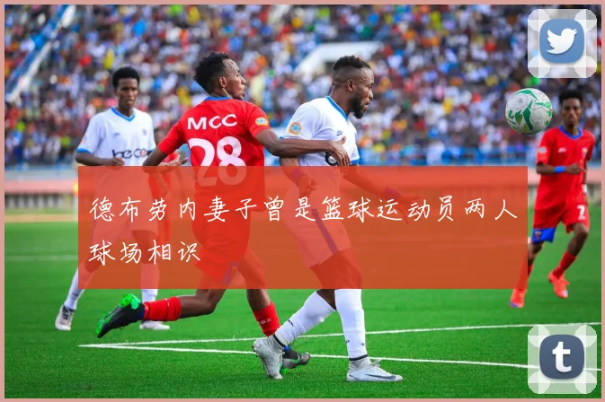 德布劳内妻子曾是篮球运动员两人球场相识
