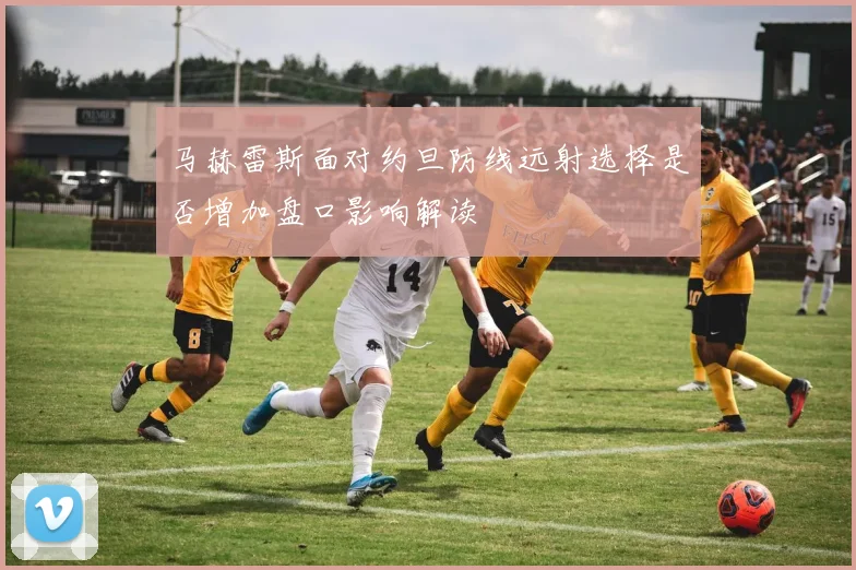 马赫雷斯面对约旦防线远射选择是否增加盘口影响解读
