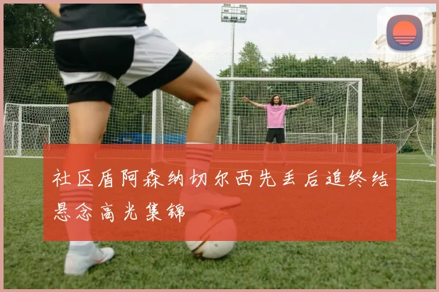 社区盾阿森纳切尔西先丢后追终结悬念高光集锦