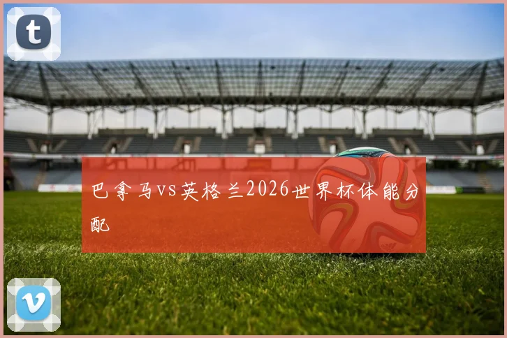 巴拿马vs英格兰2026世界杯体能分配