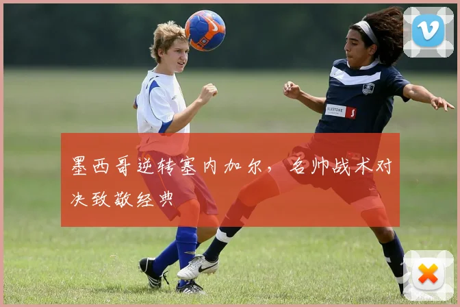 墨西哥逆转塞内加尔，名帅战术对决致敬经典