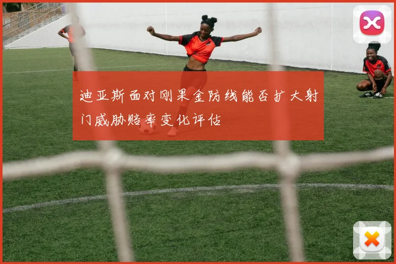 迪亚斯面对刚果金防线能否扩大射门威胁赔率变化评估