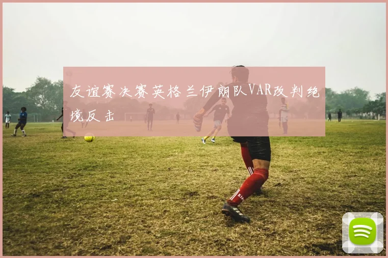 友谊赛决赛英格兰伊朗队VAR改判绝境反击
