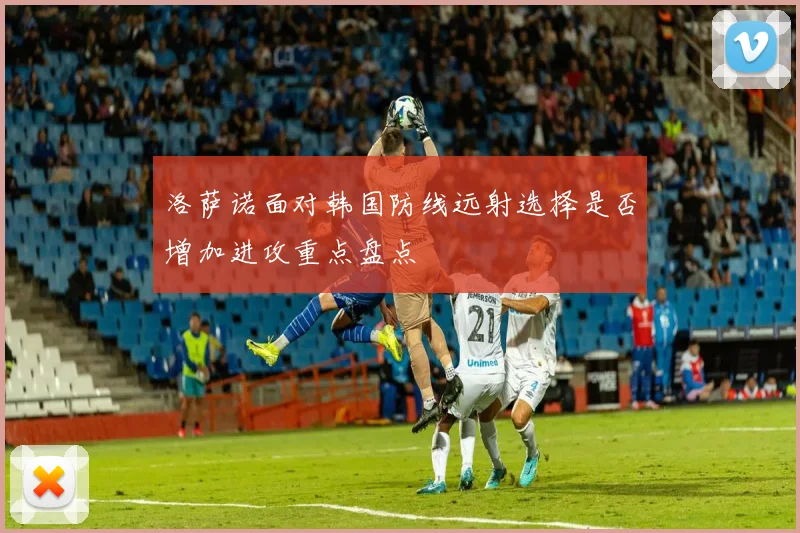 洛萨诺面对韩国防线远射选择是否增加进攻重点盘点