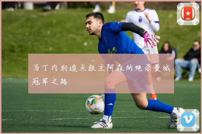 马丁内利造点救主阿森纳绝杀曼城冠军之路