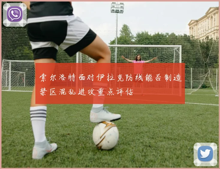 索尔洛特面对伊拉克防线能否制造禁区混乱进攻重点评估
