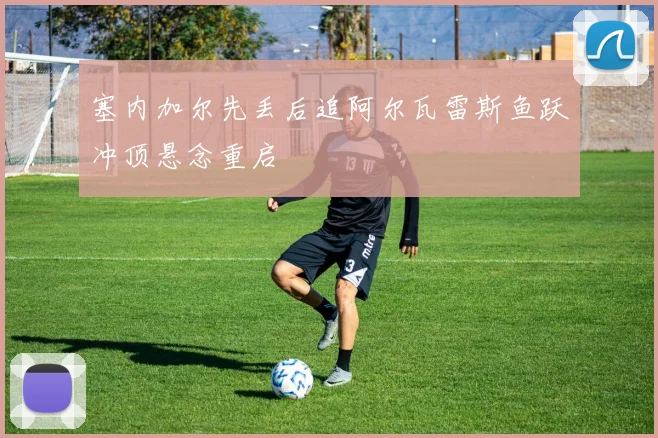 塞内加尔先丢后追阿尔瓦雷斯鱼跃冲顶悬念重启