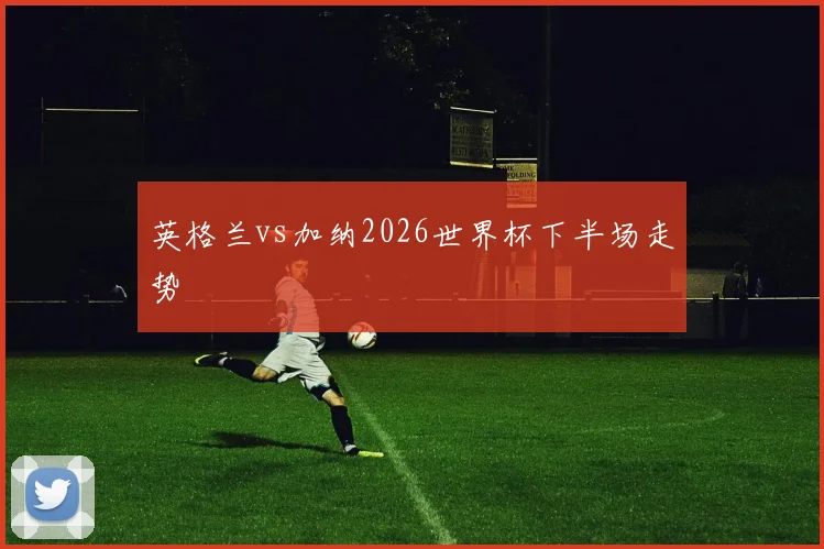 英格兰vs加纳2026世界杯下半场走势